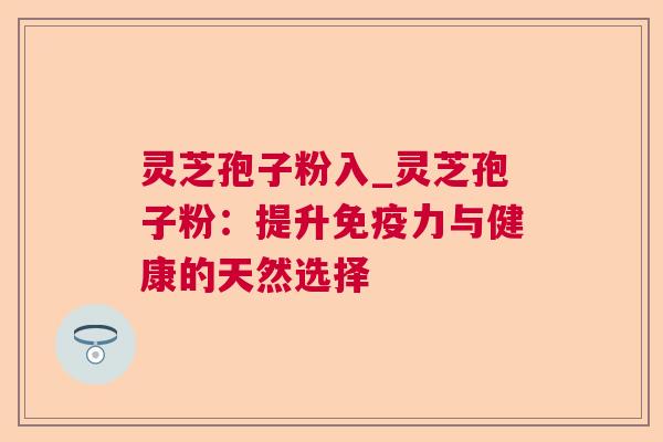 灵芝孢子粉入_灵芝孢子粉:提升免疫力与健康的天然选择 灵芝孢子粉入_灵芝孢子粉:提升免疫力与健康的天然选择