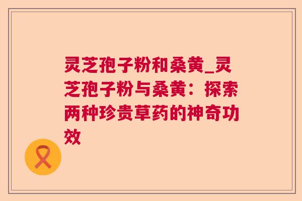 灵芝孢子粉和桑黄_灵芝孢子粉与桑黄:探索两种珍贵草药的神奇功效 灵芝孢子粉和桑黄_灵芝孢子粉与桑黄:探索两种珍贵草药的神奇功效