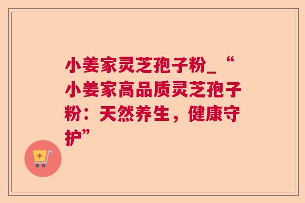 小姜家灵芝孢子粉_“小姜家高品质灵芝孢子粉:天然养生,健康守护” 小姜家灵芝孢子粉_“小姜家高品质灵芝孢子粉:天然养生,健康守护”