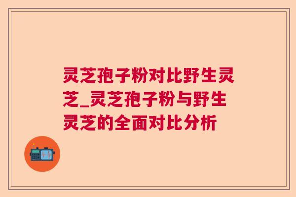 灵芝孢子粉对比野生灵芝_灵芝孢子粉与野生灵芝的全面对比分析 灵芝孢子粉对比野生灵芝_灵芝孢子粉与野生灵芝的全面对比分析