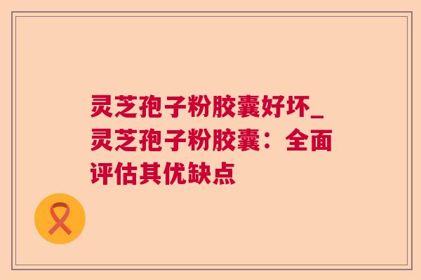 灵芝孢子粉胶囊好坏_灵芝孢子粉胶囊:全面评估其优缺点 灵芝孢子粉胶囊好坏_灵芝孢子粉胶囊:全面评估其优缺点