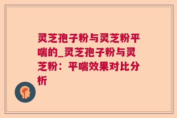 灵芝孢子粉与灵芝粉的_灵芝孢子粉与灵芝粉:效果对比分析 灵芝孢子粉与灵芝粉的_灵芝孢子粉与灵芝粉:效果对比分析