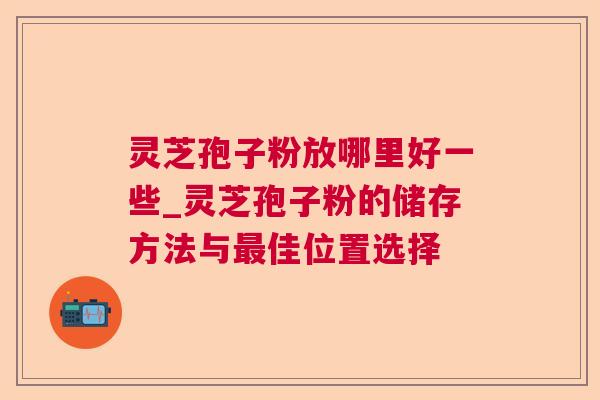 灵芝孢子粉放哪里好一些_灵芝孢子粉的储存方法与佳位置选择 灵芝孢子粉放哪里好一些_灵芝孢子粉的储存方法与佳位置选择