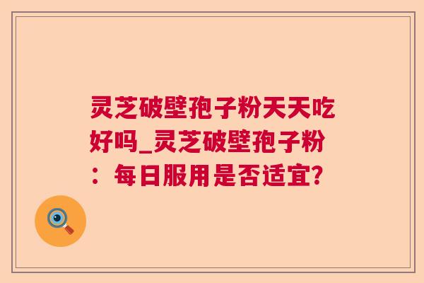 灵芝破壁孢子粉天天吃好吗_灵芝破壁孢子粉:每日服用是否适宜? 灵芝破壁孢子粉天天吃好吗_灵芝破壁孢子粉:每日服用是否适宜?