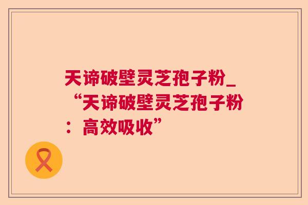 天谛破壁灵芝孢子粉_“天谛破壁灵芝孢子粉:高效吸收” 天谛破壁灵芝孢子粉_“天谛破壁灵芝孢子粉:高效吸收”