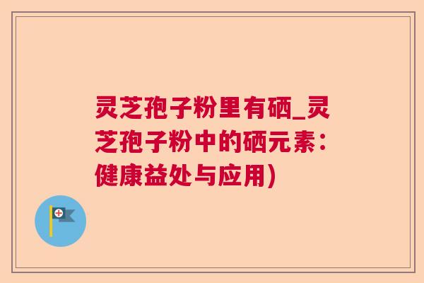 灵芝孢子粉里有硒_灵芝孢子粉中的硒元素:健康益处与应用) 灵芝孢子粉里有硒_灵芝孢子粉中的硒元素:健康益处与应用)