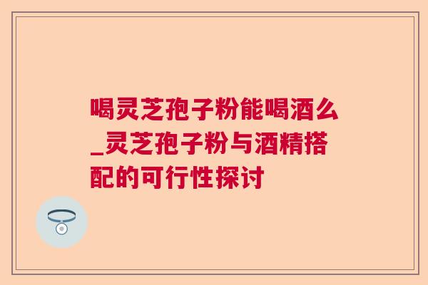 喝灵芝孢子粉能喝酒么_灵芝孢子粉与酒精搭配的可行性探讨 喝灵芝孢子粉能喝酒么_灵芝孢子粉与酒精搭配的可行性探讨