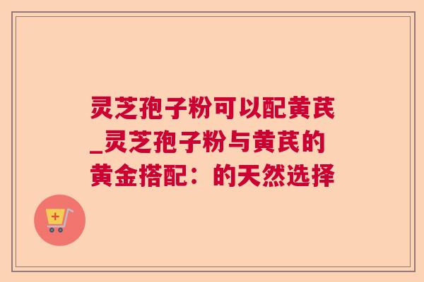 灵芝孢子粉可以配黄芪_灵芝孢子粉与黄芪的黄金搭配:的天然选择 灵芝孢子粉可以配黄芪_灵芝孢子粉与黄芪的黄金搭配:的天然选择