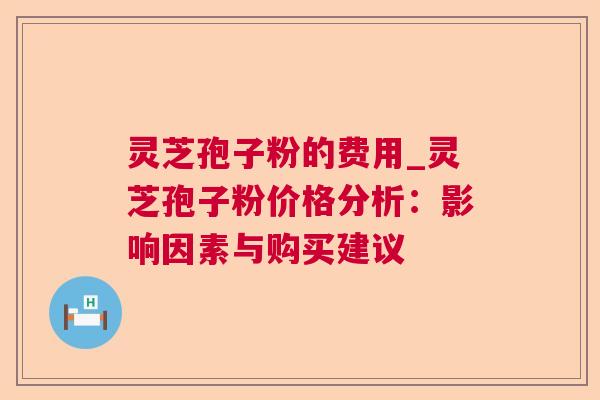 灵芝孢子粉的费用_灵芝孢子粉价格分析:影响因素与购买建议 灵芝孢子粉的费用_灵芝孢子粉价格分析:影响因素与购买建议