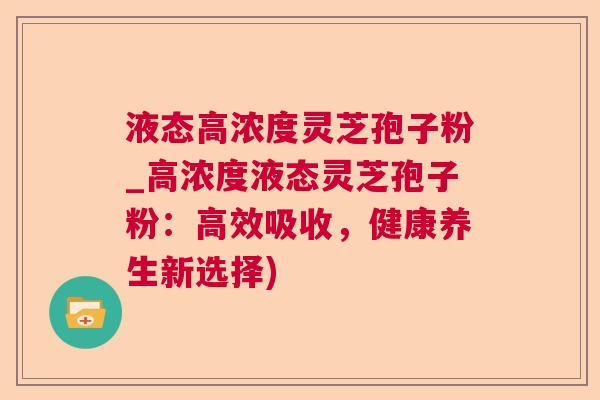 液态高浓度灵芝孢子粉_高浓度液态灵芝孢子粉:高效吸收,健康养生新选择) 液态高浓度灵芝孢子粉_高浓度液态灵芝孢子粉:高效吸收,健康养生新选择)