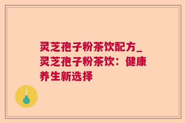 灵芝孢子粉茶饮配方_灵芝孢子粉茶饮:健康养生新选择 灵芝孢子粉茶饮配方_灵芝孢子粉茶饮:健康养生新选择