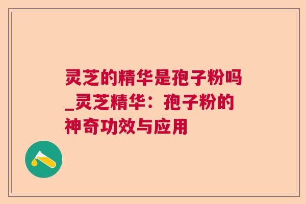 灵芝的精华是孢子粉吗_灵芝精华：孢子粉的神奇功效与应用