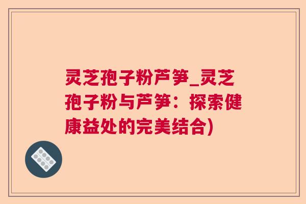 灵芝孢子粉芦笋_灵芝孢子粉与芦笋:探索健康益处的完美结合) 灵芝孢子粉芦笋_灵芝孢子粉与芦笋:探索健康益处的完美结合)