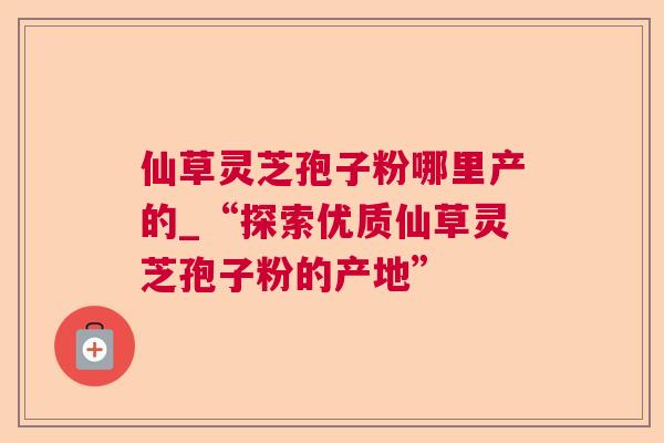 仙草灵芝孢子粉哪里产的_“探索优质仙草灵芝孢子粉的产地” 仙草灵芝孢子粉哪里产的_“探索优质仙草灵芝孢子粉的产地”