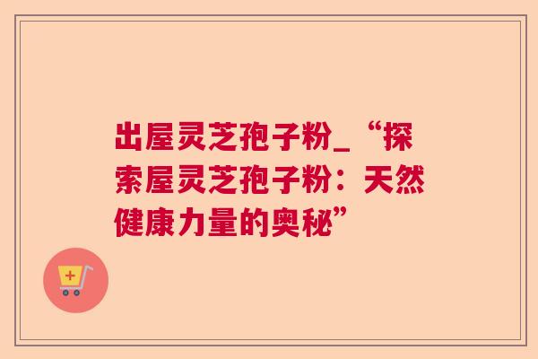 出屋灵芝孢子粉_“探索屋灵芝孢子粉:天然健康力量的奥秘” 出屋灵芝孢子粉_“探索屋灵芝孢子粉:天然健康力量的奥秘”