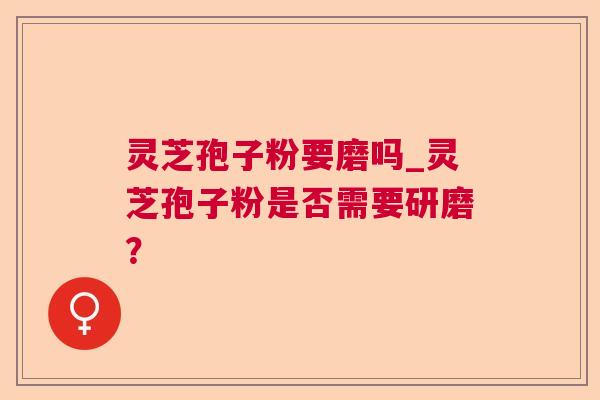 灵芝孢子粉要磨吗_灵芝孢子粉是否需要研磨? 灵芝孢子粉要磨吗_灵芝孢子粉是否需要研磨?