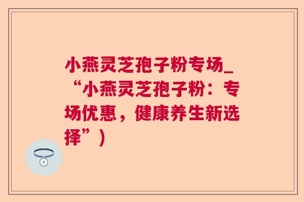 小燕灵芝孢子粉专场_“小燕灵芝孢子粉:专场优惠,健康养生新选择”) 小燕灵芝孢子粉专场_“小燕灵芝孢子粉:专场优惠,健康养生新选择”)