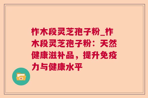 柞木段灵芝孢子粉_柞木段灵芝孢子粉:天然健康滋补品,提升免疫力与健康水平 柞木段灵芝孢子粉_柞木段灵芝孢子粉:天然健康滋补品,提升免疫力与健康水平