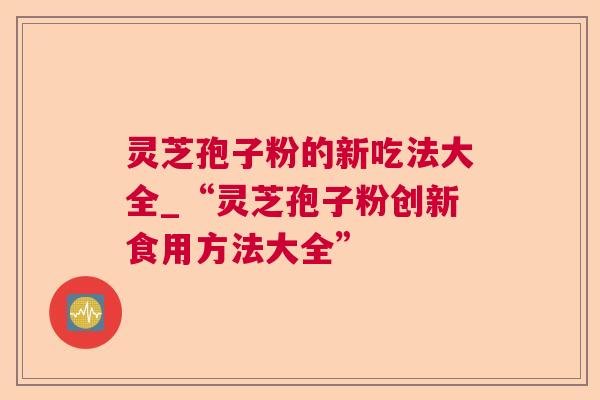 灵芝孢子粉的新吃法大全_“灵芝孢子粉创新食用方法大全” 灵芝孢子粉的新吃法大全_“灵芝孢子粉创新食用方法大全”