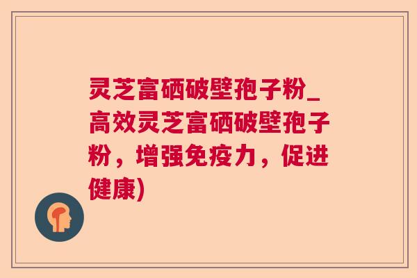 灵芝富硒破壁孢子粉_高效灵芝富硒破壁孢子粉,增强免疫力,促进健康) 灵芝富硒破壁孢子粉_高效灵芝富硒破壁孢子粉,增强免疫力,促进健康)
