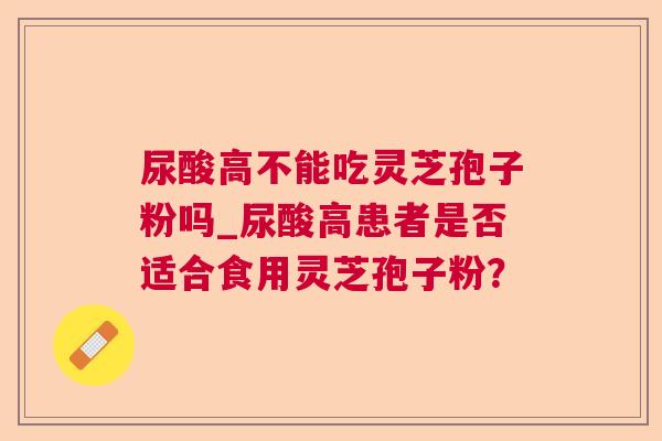 尿酸高不能吃灵芝孢子粉吗_尿酸高患者是否适合食用灵芝孢子粉? 尿酸高不能吃灵芝孢子粉吗_尿酸高患者是否适合食用灵芝孢子粉?