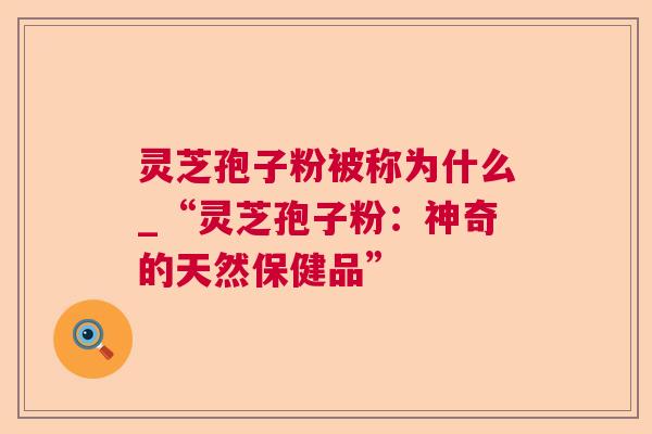 灵芝孢子粉被称为什么_“灵芝孢子粉:神奇的天然保健品” 灵芝孢子粉被称为什么_“灵芝孢子粉:神奇的天然保健品”
