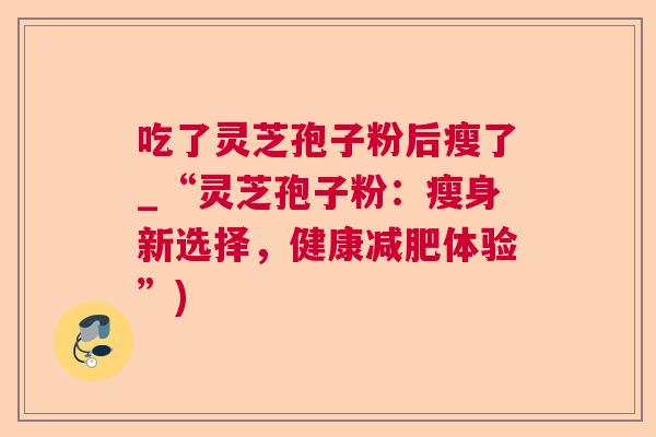 吃了灵芝孢子粉后瘦了_“灵芝孢子粉:瘦身新选择,健康体验”) 吃了灵芝孢子粉后瘦了_“灵芝孢子粉:瘦身新选择,健康体验”)