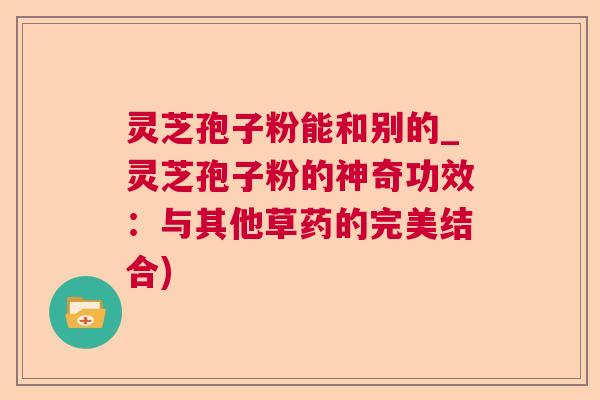 灵芝孢子粉能和别的_灵芝孢子粉的神奇功效:与其他草药的完美结合) 灵芝孢子粉能和别的_灵芝孢子粉的神奇功效:与其他草药的完美结合)