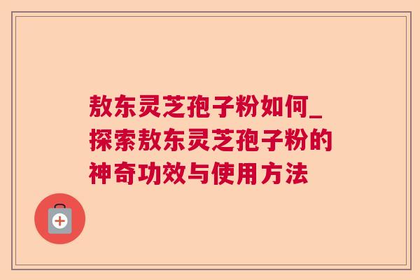 敖东灵芝孢子粉如何_探索敖东灵芝孢子粉的神奇功效与使用方法 敖东灵芝孢子粉如何_探索敖东灵芝孢子粉的神奇功效与使用方法