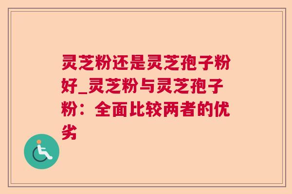 灵芝粉还是灵芝孢子粉好_灵芝粉与灵芝孢子粉：全面比较两者的优劣