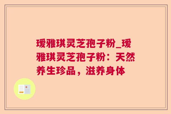 瑷雅琪灵芝孢子粉_瑷雅琪灵芝孢子粉:天然养生珍品,滋养身体 瑷雅琪灵芝孢子粉_瑷雅琪灵芝孢子粉:天然养生珍品,滋养身体