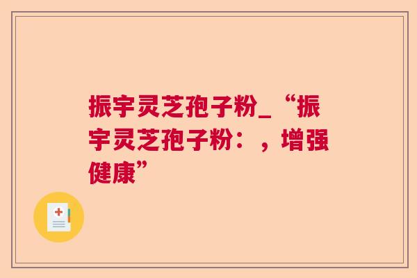 振宇灵芝孢子粉_“振宇灵芝孢子粉:,增强健康” 振宇灵芝孢子粉_“振宇灵芝孢子粉:,增强健康”