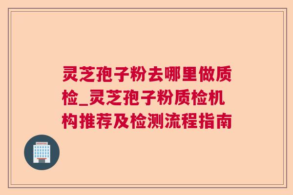 灵芝孢子粉去哪里做质检_灵芝孢子粉质检机构推荐及检测流程指南 灵芝孢子粉去哪里做质检_灵芝孢子粉质检机构推荐及检测流程指南