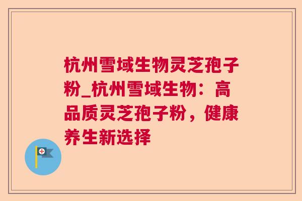 杭州雪域生物灵芝孢子粉_杭州雪域生物:高品质灵芝孢子粉,健康养生新选择 杭州雪域生物灵芝孢子粉_杭州雪域生物:高品质灵芝孢子粉,健康养生新选择