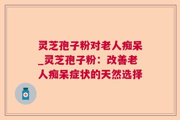 灵芝孢子粉对老人痴呆_灵芝孢子粉:改善老人痴呆症状的天然选择 灵芝孢子粉对老人痴呆_灵芝孢子粉:改善老人痴呆症状的天然选择