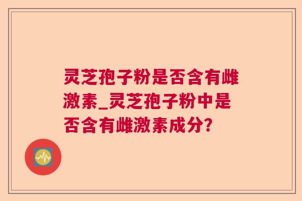 灵芝孢子粉是否含有雌激素_灵芝孢子粉中是否含有雌激素成分? 灵芝孢子粉是否含有雌激素_灵芝孢子粉中是否含有雌激素成分?