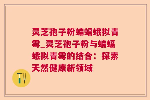 灵芝孢子粉蝙蝠蛾拟青霉_灵芝孢子粉与蝙蝠蛾拟青霉的结合:探索天然健康新领域 灵芝孢子粉蝙蝠蛾拟青霉_灵芝孢子粉与蝙蝠蛾拟青霉的结合:探索天然健康新领域