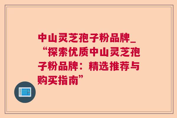 中山灵芝孢子粉品牌_“探索优质中山灵芝孢子粉品牌:精选推荐与购买指南” 中山灵芝孢子粉品牌_“探索优质中山灵芝孢子粉品牌:精选推荐与购买指南”