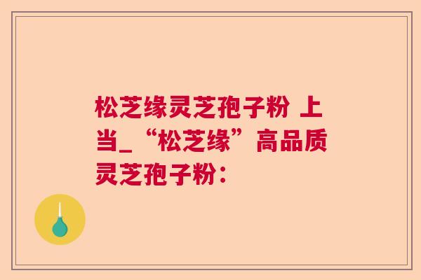 松芝缘灵芝孢子粉 上当_“松芝缘”高品质灵芝孢子粉：