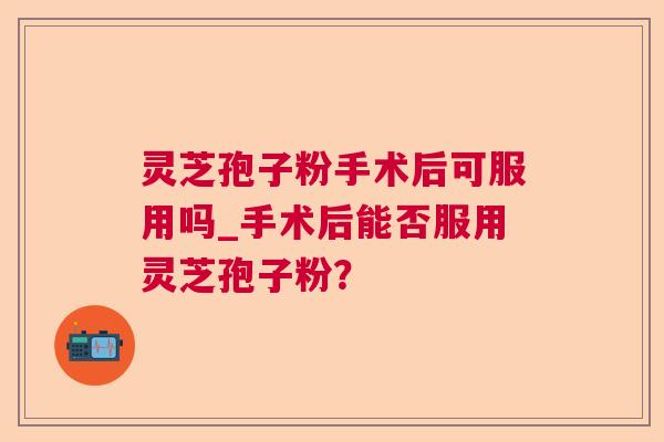 灵芝孢子粉手术后可服用吗_手术后能否服用灵芝孢子粉? 灵芝孢子粉手术后可服用吗_手术后能否服用灵芝孢子粉?
