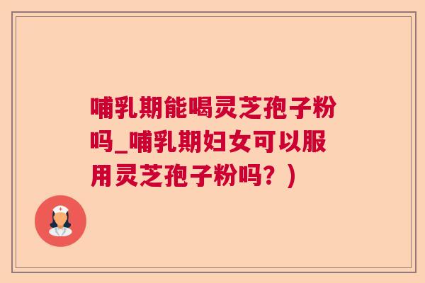 哺乳期能喝灵芝孢子粉吗_哺乳期妇女可以服用灵芝孢子粉吗?) 哺乳期能喝灵芝孢子粉吗_哺乳期妇女可以服用灵芝孢子粉吗?)