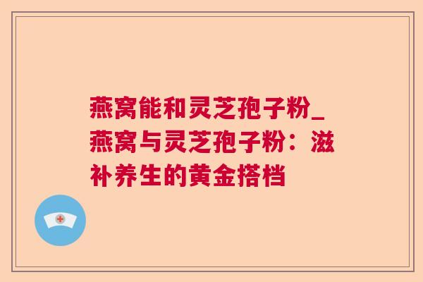 燕窝能和灵芝孢子粉_燕窝与灵芝孢子粉:滋补养生的黄金搭档 燕窝能和灵芝孢子粉_燕窝与灵芝孢子粉:滋补养生的黄金搭档