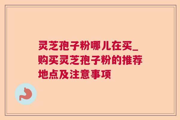 灵芝孢子粉哪儿在买_购买灵芝孢子粉的推荐地点及注意事项 灵芝孢子粉哪儿在买_购买灵芝孢子粉的推荐地点及注意事项