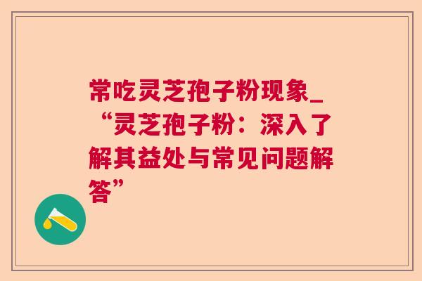 常吃灵芝孢子粉现象_“灵芝孢子粉:深入了解其益处与常见问题解答” 常吃灵芝孢子粉现象_“灵芝孢子粉:深入了解其益处与常见问题解答”