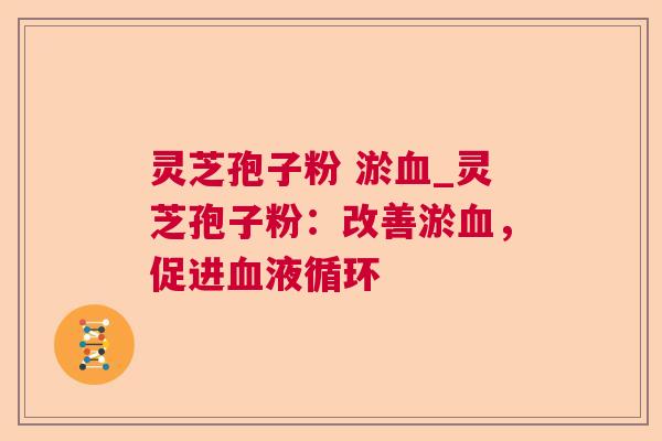 灵芝孢子粉 淤_灵芝孢子粉:改善淤,促进 灵芝孢子粉 淤_灵芝孢子粉:改善淤,促进
