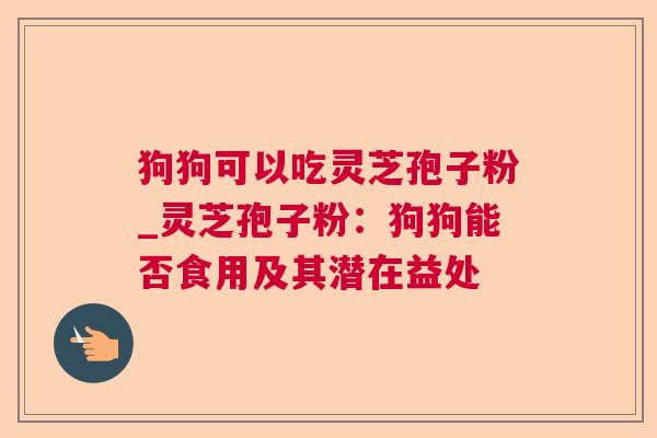 狗狗可以吃灵芝孢子粉_灵芝孢子粉:狗狗能否食用及其潜在益处 狗狗可以吃灵芝孢子粉_灵芝孢子粉:狗狗能否食用及其潜在益处