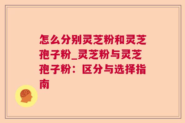 怎么分别灵芝粉和灵芝孢子粉_灵芝粉与灵芝孢子粉:区分与选择指南 怎么分别灵芝粉和灵芝孢子粉_灵芝粉与灵芝孢子粉:区分与选择指南