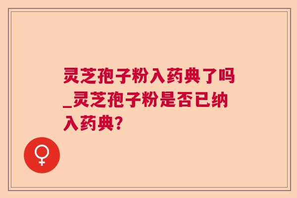 灵芝孢子粉入药典了吗_灵芝孢子粉是否已纳入药典? 灵芝孢子粉入药典了吗_灵芝孢子粉是否已纳入药典?