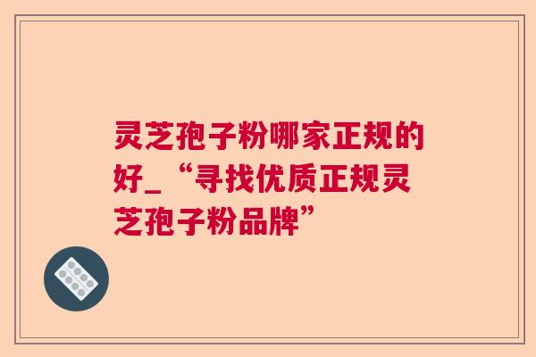 灵芝孢子粉哪家正规的好_“寻找优质正规灵芝孢子粉品牌” 灵芝孢子粉哪家正规的好_“寻找优质正规灵芝孢子粉品牌”