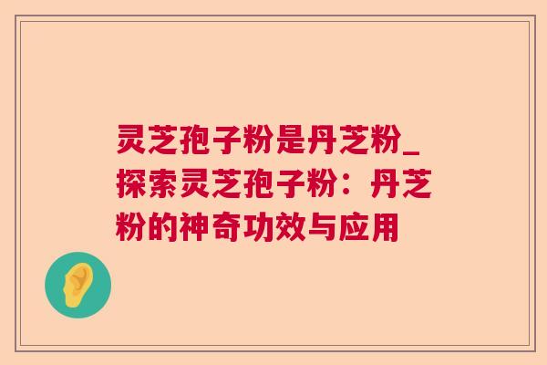 灵芝孢子粉是丹芝粉_探索灵芝孢子粉:丹芝粉的神奇功效与应用 灵芝孢子粉是丹芝粉_探索灵芝孢子粉:丹芝粉的神奇功效与应用